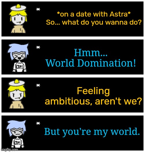 Ove: awww... wait- | *on a date with Astra*
So... what do you wanna do? Hmm...
World Domination! Feeling ambitious, aren't we? But you're my world. | image tagged in 4 undertale textboxes | made w/ Imgflip meme maker