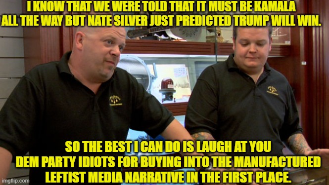 If it weren't for their mass manufactured lies, the leftist controlled media would have nothing. | I KNOW THAT WE WERE TOLD THAT IT MUST BE KAMALA ALL THE WAY BUT NATE SILVER JUST PREDICTED TRUMP WILL WIN. SO THE BEST I CAN DO IS LAUGH AT YOU DEM PARTY IDIOTS FOR BUYING INTO THE MANUFACTURED LEFTIST MEDIA NARRATIVE IN THE FIRST PLACE. | image tagged in yep | made w/ Imgflip meme maker