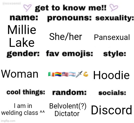 get to know me but better | Millie Lake; She/her; Pansexual; 🇮🇪🏳️‍🌈🇺🇸🏳️‍⚧️🗡💪; Hoodie; Woman; Discord; Belvolent(?) Dictator; I am in welding class ^^ | image tagged in get to know me but better | made w/ Imgflip meme maker