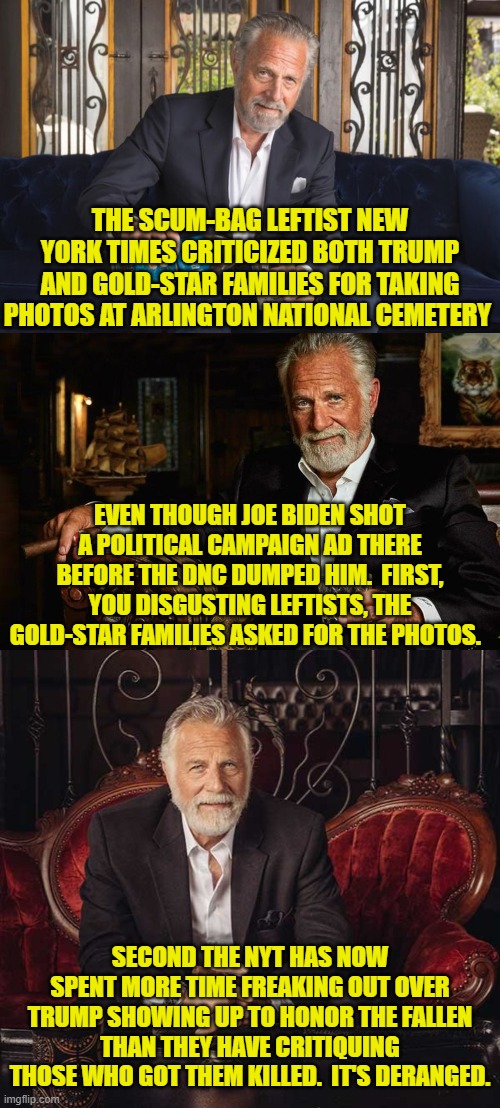 The collective Political Left just keeps getting scummier and scummier. | THE SCUM-BAG LEFTIST NEW YORK TIMES CRITICIZED BOTH TRUMP AND GOLD-STAR FAMILIES FOR TAKING PHOTOS AT ARLINGTON NATIONAL CEMETERY; EVEN THOUGH JOE BIDEN SHOT A POLITICAL CAMPAIGN AD THERE BEFORE THE DNC DUMPED HIM.  FIRST, YOU DISGUSTING LEFTISTS, THE GOLD-STAR FAMILIES ASKED FOR THE PHOTOS. SECOND THE NYT HAS NOW SPENT MORE TIME FREAKING OUT OVER TRUMP SHOWING UP TO HONOR THE FALLEN THAN THEY HAVE CRITIQUING THOSE WHO GOT THEM KILLED.  IT'S DERANGED. | image tagged in yep | made w/ Imgflip meme maker