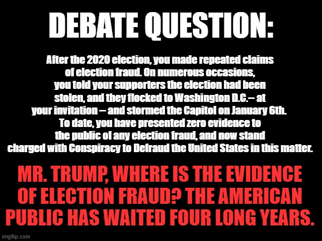 DEBATE QUESTION: Election Fraud | DEBATE QUESTION:; After the 2020 election, you made repeated claims
 of election fraud. On numerous occasions, 
you told your supporters the election had been stolen, and they flocked to Washington D.C.-- at your invitation -- and stormed the Capitol on January 6th. 
To date, you have presented zero evidence to the public of any election fraud, and now stand charged with Conspiracy to Defraud the United States in this matter. MR. TRUMP, WHERE IS THE EVIDENCE OF ELECTION FRAUD? THE AMERICAN PUBLIC HAS WAITED FOUR LONG YEARS. | image tagged in trump is a fraud,election 2024,traitor trump,trump committed fraud,trump convicted of fraud | made w/ Imgflip meme maker