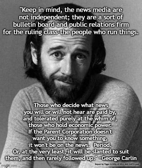 "Keep in mind, the news media are not independent; they are a sort of bulletin board and public relations firm for the ruling class-the people who run things. Those who decide what news you will or will not hear are paid by, 
and tolerated purely at the whim of, 
those who hold economic power. 
If the Parent Corporation doesn't 
want you to know something, 
it won't be on the news.  Period. 
Or, at the very least, it will be slanted to suit them, and then rarely followed up." ~George Carlin; Repost by Tigger & Willy of HELL AND EARTH post | made w/ Imgflip meme maker