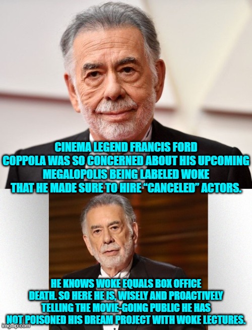 No WOKE for this famous liberal producer.  Some influential people ARE waking up. | CINEMA LEGEND FRANCIS FORD COPPOLA WAS SO CONCERNED ABOUT HIS UPCOMING MEGALOPOLIS BEING LABELED WOKE THAT HE MADE SURE TO HIRE “CANCELED” ACTORS. HE KNOWS WOKE EQUALS BOX OFFICE DEATH. SO HERE HE IS, WISELY AND PROACTIVELY TELLING THE MOVIE-GOING PUBLIC HE HAS NOT POISONED HIS DREAM PROJECT WITH WOKE LECTURES. | image tagged in yep | made w/ Imgflip meme maker