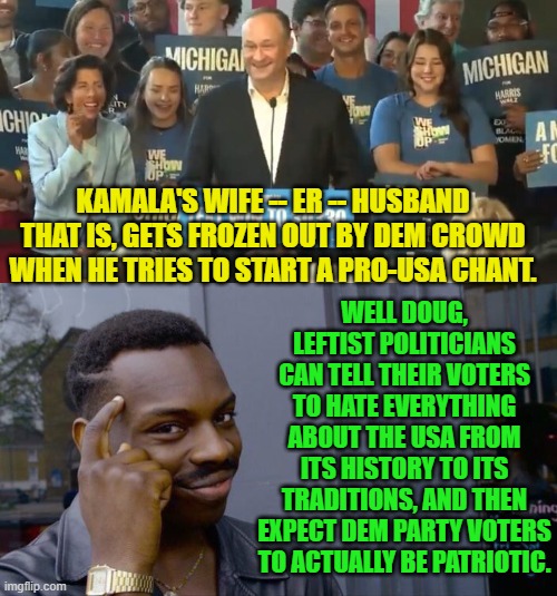 Once again leftists . . . this stuff ain't rocket science. | KAMALA'S WIFE -- ER -- HUSBAND THAT IS, GETS FROZEN OUT BY DEM CROWD WHEN HE TRIES TO START A PRO-USA CHANT. WELL DOUG, LEFTIST POLITICIANS CAN TELL THEIR VOTERS TO HATE EVERYTHING ABOUT THE USA FROM ITS HISTORY TO ITS TRADITIONS, AND THEN EXPECT DEM PARTY VOTERS TO ACTUALLY BE PATRIOTIC. | image tagged in do it again,one does not simply,think about it,they're the same picture,biden,harris | made w/ Imgflip meme maker