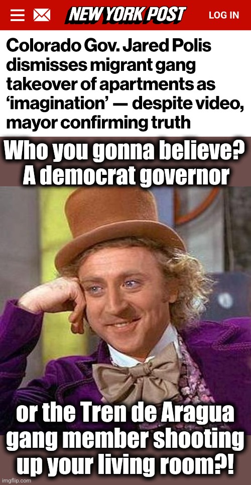 dems: violent crime is only a figment of your imagination! | Who you gonna believe?  A democrat governor; or the Tren de Aragua
gang member shooting
up your living room?! | image tagged in memes,creepy condescending wonka,illegal immigrants,crime,democrats,migrants gangs | made w/ Imgflip meme maker