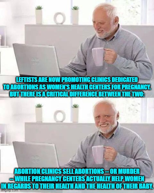 An abortion clinic is NOT about . . . health. | LEFTISTS ARE NOW PROMOTING CLINICS DEDICATED TO ABORTIONS AS WOMEN'S HEALTH CENTERS FOR PREGNANCY.  BUT THERE IS A CRITICAL DIFFERENCE BETWEEN THE TWO:; ABORTION CLINICS SELL ABORTIONS -- OR MURDER -- WHILE PREGNANCY CENTERS ACTUALLY HELP WOMEN IN REGARDS TO THEIR HEALTH AND THE HEALTH OF THEIR BABY. | image tagged in yep | made w/ Imgflip meme maker