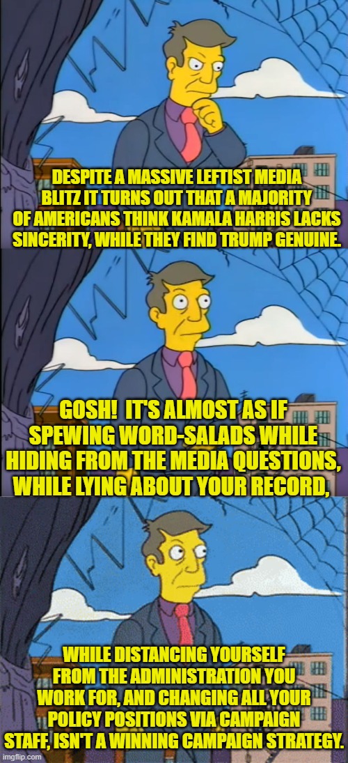 Psssst . . . you think? | DESPITE A MASSIVE LEFTIST MEDIA BLITZ IT TURNS OUT THAT A MAJORITY OF AMERICANS THINK KAMALA HARRIS LACKS SINCERITY, WHILE THEY FIND TRUMP GENUINE. GOSH!  IT'S ALMOST AS IF SPEWING WORD-SALADS WHILE HIDING FROM THE MEDIA QUESTIONS, WHILE LYING ABOUT YOUR RECORD, WHILE DISTANCING YOURSELF FROM THE ADMINISTRATION YOU WORK FOR, AND CHANGING ALL YOUR POLICY POSITIONS VIA CAMPAIGN STAFF, ISN'T A WINNING CAMPAIGN STRATEGY. | image tagged in yep | made w/ Imgflip meme maker