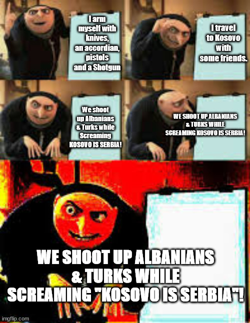 Gru's Plan (Deepfried) | I arm myself with knives, an accordian, pistols and a Shotgun; I travel to Kosovo with some friends. We shoot up Albanians & Turks while Screaming KOSOVO IS SERBIA! WE SHOOT UP ALBANIANS & TURKS WHILE SCREAMING KOSOVO IS SERBIA! WE SHOOT UP ALBANIANS & TURKS WHILE SCREAMING "KOSOVO IS SERBIA"! | image tagged in gru's plan deepfried,memes,serbia,kosovo is serbia | made w/ Imgflip meme maker