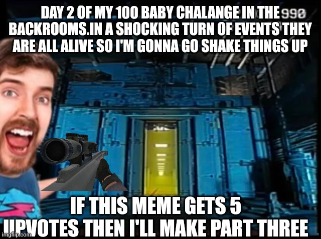 Day 2 | DAY 2 OF MY 100 BABY CHALANGE IN THE BACKROOMS.IN A SHOCKING TURN OF EVENTS THEY ARE ALL ALIVE SO I'M GONNA GO SHAKE THINGS UP; IF THIS MEME GETS 5 UPVOTES THEN I'LL MAKE PART THREE | image tagged in backrooms portal | made w/ Imgflip meme maker