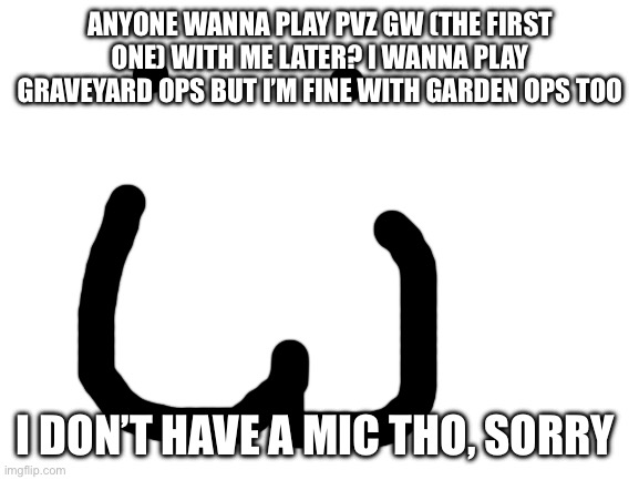 Please | ANYONE WANNA PLAY PVZ GW (THE FIRST ONE) WITH ME LATER? I WANNA PLAY GRAVEYARD OPS BUT I’M FINE WITH GARDEN OPS TOO; I DON’T HAVE A MIC THO, SORRY | image tagged in blank white template | made w/ Imgflip meme maker