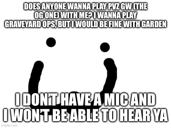 I’m so lonely | DOES ANYONE WANNA PLAY PVZ GW (THE OG ONE) WITH ME? I WANNA PLAY GRAVEYARD OPS, BUT I WOULD BE FINE WITH GARDEN; I DON’T HAVE A MIC AND I WON’T BE ABLE TO HEAR YA | image tagged in blank white template | made w/ Imgflip meme maker