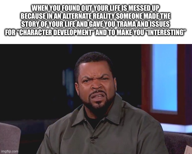 And the actor who plays you lives a better life in that reality (At least it’s an A list actor in their world) | WHEN YOU FOUND OUT YOUR LIFE IS MESSED UP BECAUSE IN AN ALTERNATE REALITY SOMEONE MADE THE STORY OF YOUR LIFE AND GAVE YOU TRAMA AND ISSUES FOR “CHARACTER DEVELOPMENT” AND TO MAKE YOU “INTERESTING” | image tagged in really ice cube,reality,reality is often dissapointing,alternate reality,why me,writers | made w/ Imgflip meme maker