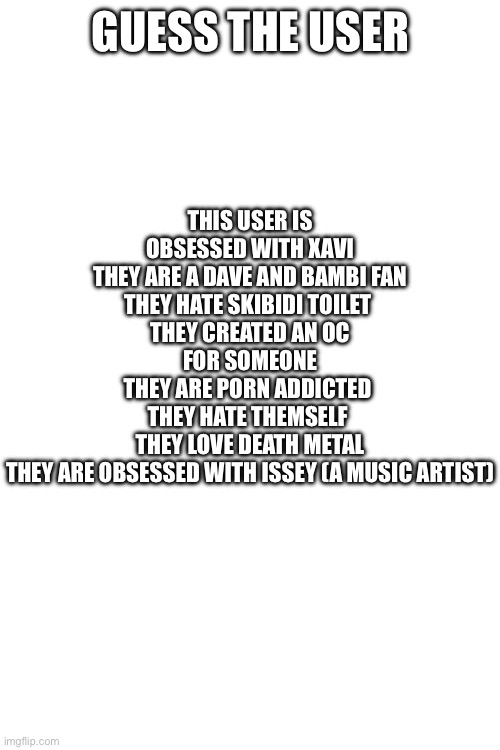 GUESS THE USER; THIS USER IS OBSESSED WITH XAVI
THEY ARE A DAVE AND BAMBI FAN
THEY HATE SKIBIDI TOILET 
THEY CREATED AN OC FOR SOMEONE
THEY ARE PORN ADDICTED 
THEY HATE THEMSELF 
THEY LOVE DEATH METAL
THEY ARE OBSESSED WITH ISSEY (A MUSIC ARTIST) | made w/ Imgflip meme maker