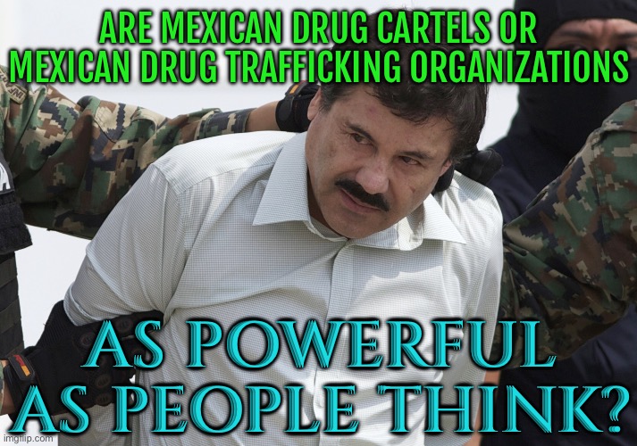 Are Mexican Drug Cartels Or Mexican Drug Trafficking Organizations As Powerful As People Think? | ARE MEXICAN DRUG CARTELS OR MEXICAN DRUG TRAFFICKING ORGANIZATIONS; AS POWERFUL AS PEOPLE THINK? | image tagged in el chapo,mexico,mexican,war on drugs,cocaine,drugs | made w/ Imgflip meme maker