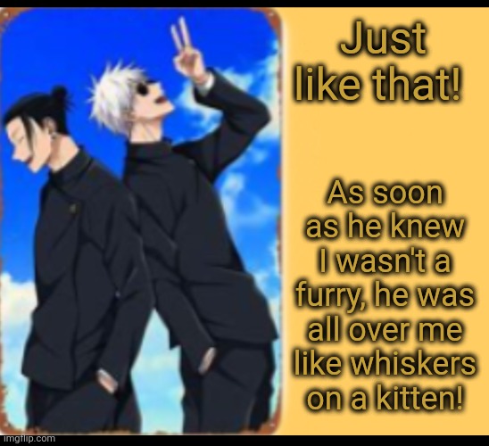 Just Like That He Was... | Just like that! As soon as he knew I wasn't a furry, he was all over me like whiskers on a kitten! | image tagged in just like that,furry,anti furry | made w/ Imgflip meme maker