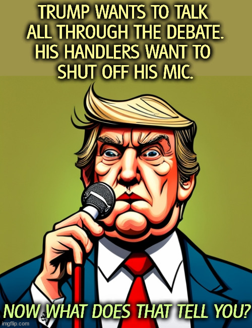 This old man talking gibberish does not help his campaign. | TRUMP WANTS TO TALK 
ALL THROUGH THE DEBATE.
HIS HANDLERS WANT TO 
SHUT OFF HIS MIC. NOW WHAT DOES THAT TELL YOU? | image tagged in trump,talk,gibberish,garbage,silly,nonsense | made w/ Imgflip meme maker