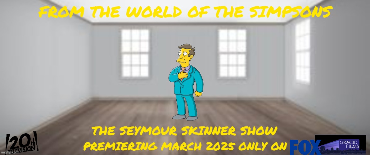 tv shows that might happen someday part 24 | FROM THE WORLD OF THE SIMPSONS; THE SEYMOUR SKINNER SHOW; PREMIERING MARCH 2025 ONLY ON | image tagged in empty room,tv shows,fake,the simpsons,disney,spin offs | made w/ Imgflip meme maker