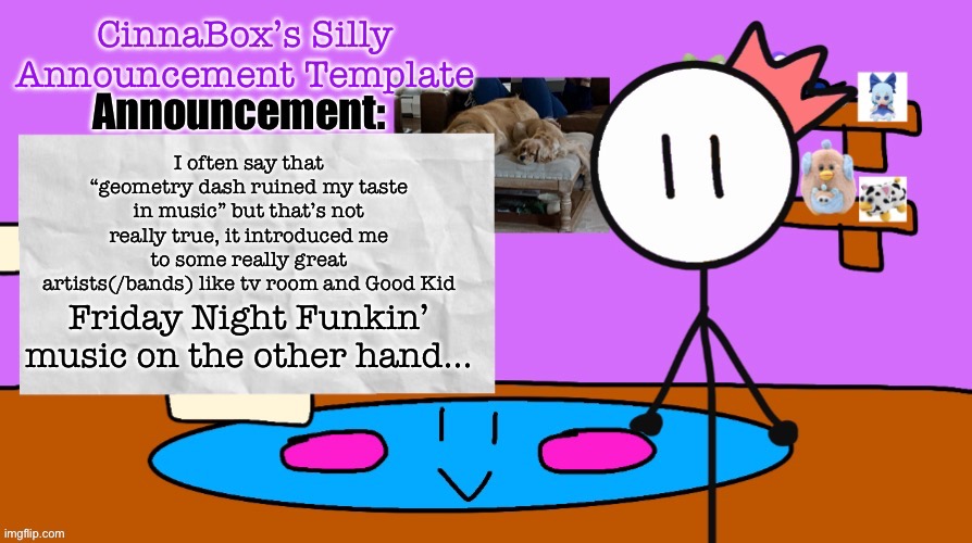 CinnaBox’s Silly Announcement Template | I often say that “geometry dash ruined my taste in music” but that’s not really true, it introduced me to some really great artists(/bands) like tv room and Good Kid; Friday Night Funkin’ music on the other hand… | image tagged in cinnabox s silly announcement template | made w/ Imgflip meme maker