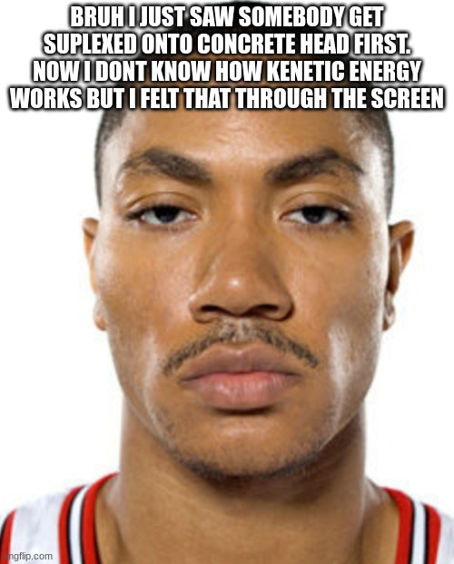 Derrick Rose Straight Face | BRUH I JUST SAW SOMEBODY GET SUPLEXED ONTO CONCRETE HEAD FIRST. NOW I DONT KNOW HOW KENETIC ENERGY WORKS BUT I FELT THAT THROUGH THE SCREEN | image tagged in derrick rose straight face | made w/ Imgflip meme maker