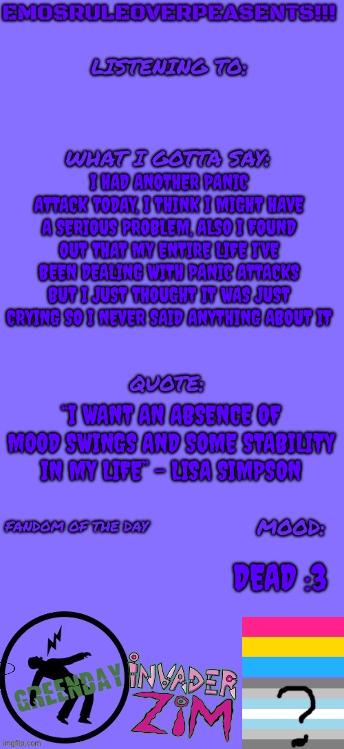 Mood swings :3 | I HAD ANOTHER PANIC ATTACK TODAY, I THINK I MIGHT HAVE A SERIOUS PROBLEM, ALSO I FOUND OUT THAT MY ENTIRE LIFE I’VE BEEN DEALING WITH PANIC ATTACKS BUT I JUST THOUGHT IT WAS JUST CRYING SO I NEVER SAID ANYTHING ABOUT IT; “I WANT AN ABSENCE OF MOOD SWINGS AND SOME STABILITY IN MY LIFE” - LISA SIMPSON; DEAD :3 | image tagged in emosruleoverpeasents announcement template 2 | made w/ Imgflip meme maker