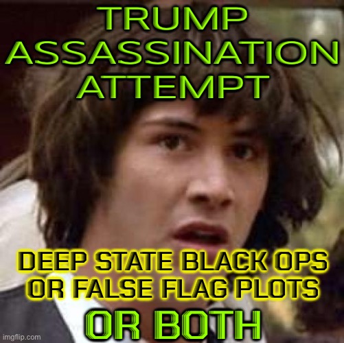 Trump Assassination Attempt; Deep State Black Ops Or False Flag Plots; Or Both | TRUMP
ASSASSINATION
ATTEMPT; DEEP STATE BLACK OPS
OR FALSE FLAG PLOTS; OR BOTH | image tagged in memes,conspiracy keanu,donald trump,conspiracy theory,conspiracy theories,deep state | made w/ Imgflip meme maker