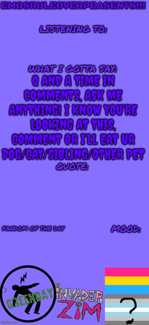 Q and A plz ask a question, I’m so very bored | Q AND A TIME IN COMMENTS, ASK ME ANYTHING! I KNOW YOU’RE LOOKING AT THIS, COMMENT OR I’LL EAT UR DOG/CAT/SIBLING/OTHER PET | image tagged in emosruleoverpeasents announcement template 2 | made w/ Imgflip meme maker