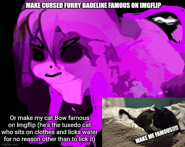 Cursed Furry Badeline | MAKE CURSED FURRY BADELINE FAMOUS ON IMGFLIP; Or make my cat Bow famous on Imgflip (he's the tuxedo cat who sits on clothes and licks water for no reason other than to lick it); MAKE ME FAMOUS!!!! | image tagged in cursed furry badeline | made w/ Imgflip meme maker