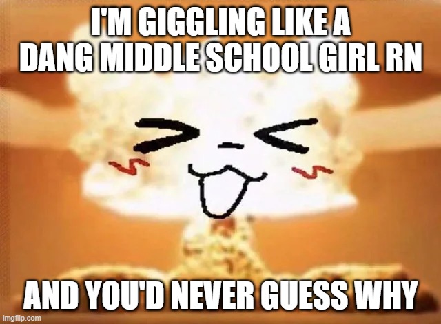 Boykisser nuke | I'M GIGGLING LIKE A DANG MIDDLE SCHOOL GIRL RN; AND YOU'D NEVER GUESS WHY | image tagged in boykisser nuke | made w/ Imgflip meme maker