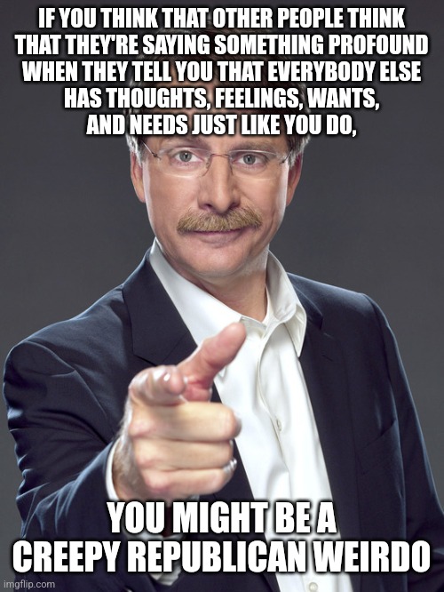 Republican weirdos can scarcely imagine anyone being less narcissistic and more empathetic than themselves. Yet most people are. | IF YOU THINK THAT OTHER PEOPLE THINK
THAT THEY'RE SAYING SOMETHING PROFOUND
WHEN THEY TELL YOU THAT EVERYBODY ELSE
HAS THOUGHTS, FEELINGS, WANTS,
AND NEEDS JUST LIKE YOU DO, YOU MIGHT BE A
CREEPY REPUBLICAN WEIRDO | image tagged in jeff foxworthy,creepy,weird,republican,empathy,sociopath | made w/ Imgflip meme maker