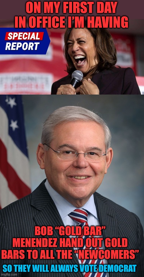 It’s the Communist way! | ON MY FIRST DAY IN OFFICE I’M HAVING; BOB “GOLD BAR” MENENDEZ HAND OUT GOLD BARS TO ALL THE “NEWCOMERS”; SO THEY WILL ALWAYS VOTE DEMOCRAT | image tagged in laughing kamala,congressman robert menendez d-nj,communist way,free,gold bars,day one | made w/ Imgflip meme maker