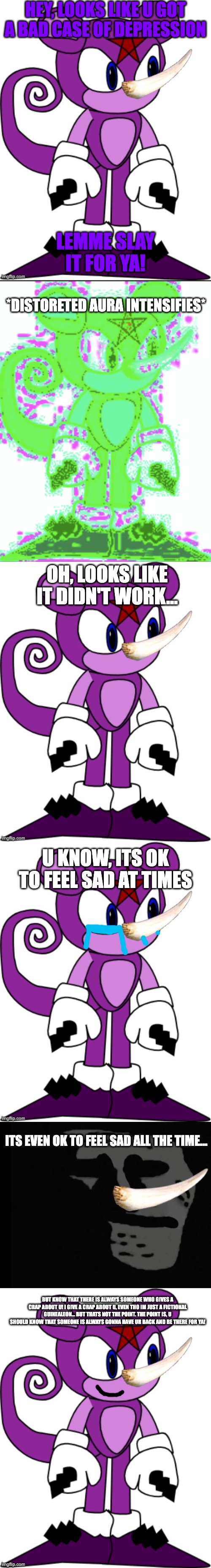 HEY, LOOKS LIKE U GOT A BAD CASE OF DEPRESSION; LEMME SLAY IT FOR YA! *DISTORETED AURA INTENSIFIES*; OH, LOOKS LIKE IT DIDN'T WORK... U KNOW, ITS OK TO FEEL SAD AT TIMES; ITS EVEN OK TO FEEL SAD ALL THE TIME... BUT KNOW THAT THERE IS ALWAYS SOMEONE WHO GIVES A CRAP ABOUT U! I GIVE A CRAP ABOUT U, EVEN THO IM JUST A FICTIONAL GUINEALEON... BUT THATS NOT THE POINT. THE POINT IS, U SHOULD KNOW THAT SOMEONE IS ALWAYS GONNA HAVE UR BACK AND BE THERE FOR YA! | image tagged in sth5 the guinealeon credit goes to sth4playz,distoreted sth5,depressed trollface | made w/ Imgflip meme maker