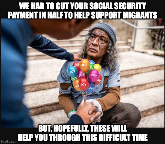 KAMANOMICS | WE HAD TO CUT YOUR SOCIAL SECURITY PAYMENT IN HALF TO HELP SUPPORT MIGRANTS; BUT, HOPEFULLY, THESE WILL HELP YOU THROUGH THIS DIFFICULT TIME | image tagged in joy,can't you feel the joy,feelin' the joy | made w/ Imgflip meme maker