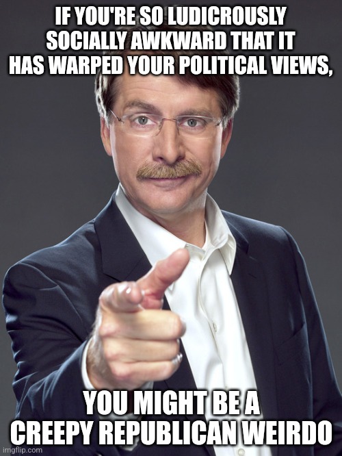 If being socially awkward were a political ideology, it would be the political ideology of creepy Republican weirdos. | IF YOU'RE SO LUDICROUSLY
SOCIALLY AWKWARD THAT IT HAS WARPED YOUR POLITICAL VIEWS, YOU MIGHT BE A
CREEPY REPUBLICAN WEIRDO | image tagged in jeff foxworthy,creepy,republican,weirdo,socially awkward,bias | made w/ Imgflip meme maker