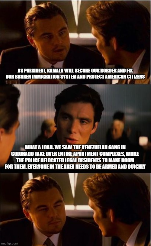 Kamala's American last policy has changed to American are victims' policy | AS PRESIDENT, KAMALA WILL SECURE OUR BORDER AND FIX OUR BROKEN IMMIGRATION SYSTEM AND PROTECT AMERICAN CITIZENS; WHAT A LOAD. WE SAW THE VENEZUELAN GANG IN COLORADO TAKE OVER ENTIRE APARTMENT COMPLEXES, WHILE THE POLICE RELOCATED LEGAL RESIDENTS TO MAKE ROOM FOR THEM. EVERYONE IN THE AREA NEEDS TO BE ARMED AND QUICKLY | image tagged in americans last,violent illegals,democrat war on america,democrat helping illegals,kamalaism | made w/ Imgflip meme maker