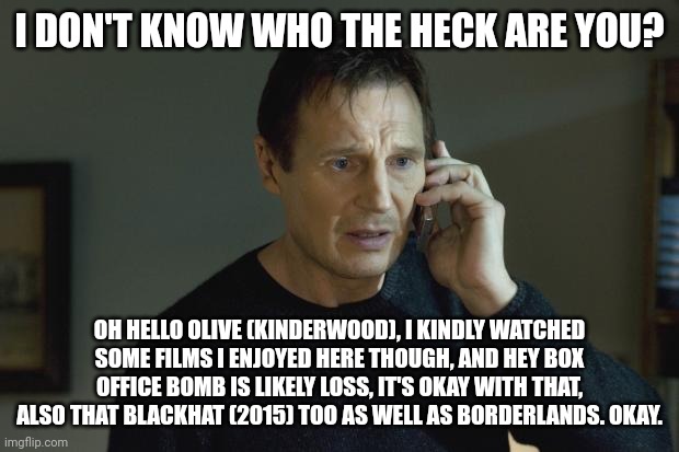 I don't know who are you | I DON'T KNOW WHO THE HECK ARE YOU? OH HELLO OLIVE (KINDERWOOD), I KINDLY WATCHED SOME FILMS I ENJOYED HERE THOUGH, AND HEY BOX OFFICE BOMB IS LIKELY LOSS, IT'S OKAY WITH THAT, ALSO THAT BLACKHAT (2015) TOO AS WELL AS BORDERLANDS. OKAY. | image tagged in i don't know who are you,roleplaying,meme,shitpost,watching movies,box office bomb | made w/ Imgflip meme maker