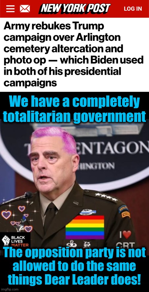 The profound and mindless tyranny of a democrat regime | We have a completely
totalitarian government; The opposition party is not
allowed to do the same
things Dear Leader does! | image tagged in milley spineless,memes,arlington cemetery,democrats,tyranny,totalitarianism | made w/ Imgflip meme maker