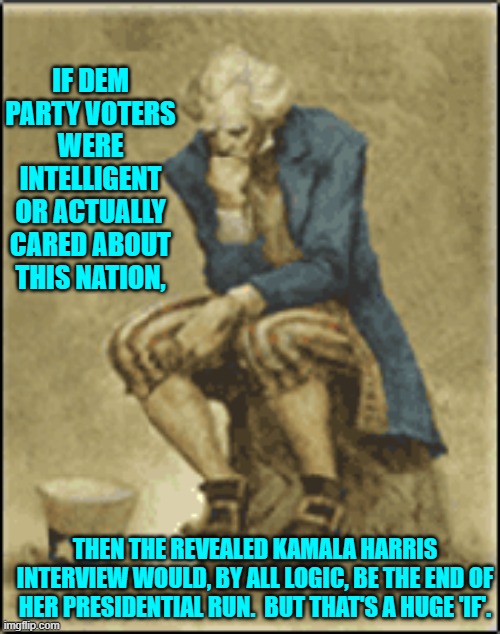 The average Dem Party voter is as intelligent as the average media wonk is non-partisan. | IF DEM PARTY VOTERS WERE INTELLIGENT OR ACTUALLY CARED ABOUT THIS NATION, THEN THE REVEALED KAMALA HARRIS INTERVIEW WOULD, BY ALL LOGIC, BE THE END OF HER PRESIDENTIAL RUN.  BUT THAT'S A HUGE 'IF'. | image tagged in yep | made w/ Imgflip meme maker