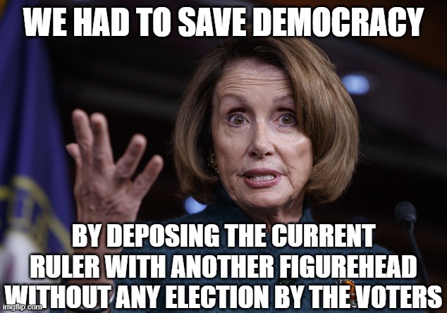 Good old Nancy Pelosi | WE HAD TO SAVE DEMOCRACY; BY DEPOSING THE CURRENT RULER WITH ANOTHER FIGUREHEAD WITHOUT ANY ELECTION BY THE VOTERS | image tagged in good old nancy pelosi | made w/ Imgflip meme maker