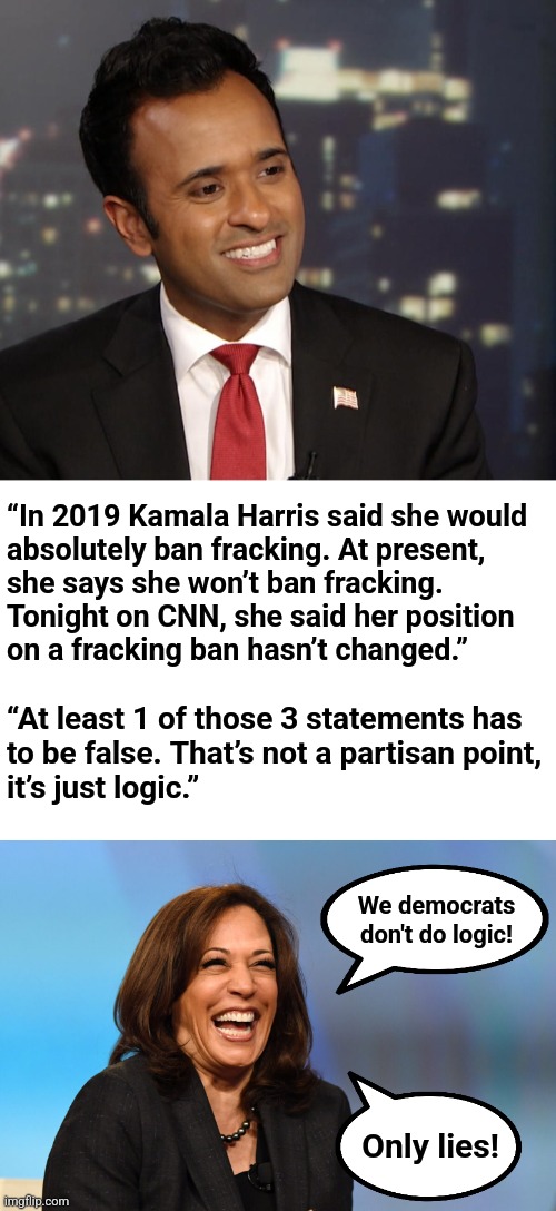 Vivek Ramaswamy gives the diversity hyena what for | “In 2019 Kamala Harris said she would
absolutely ban fracking. At present,
she says she won’t ban fracking.
Tonight on CNN, she said her position
on a fracking ban hasn’t changed.”; “At least 1 of those 3 statements has
to be false. That’s not a partisan point,
it’s just logic.”; We democrats
don't do logic! Only lies! | image tagged in kamala harris laughing,memes,kamala harris,vivek ramaswamy,fracking,lies | made w/ Imgflip meme maker