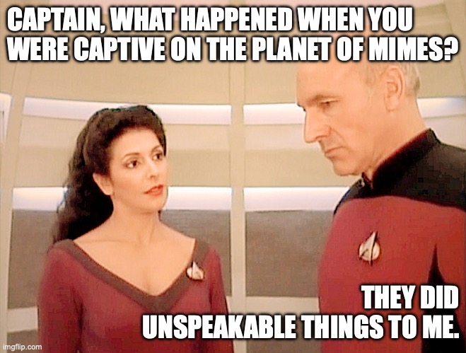 Troi, Picard, and the Planet of Mimes | CAPTAIN, WHAT HAPPENED WHEN YOU WERE CAPTIVE ON THE PLANET OF MIMES? THEY DID UNSPEAKABLE THINGS TO ME. | image tagged in troi and picard 101-b | made w/ Imgflip meme maker