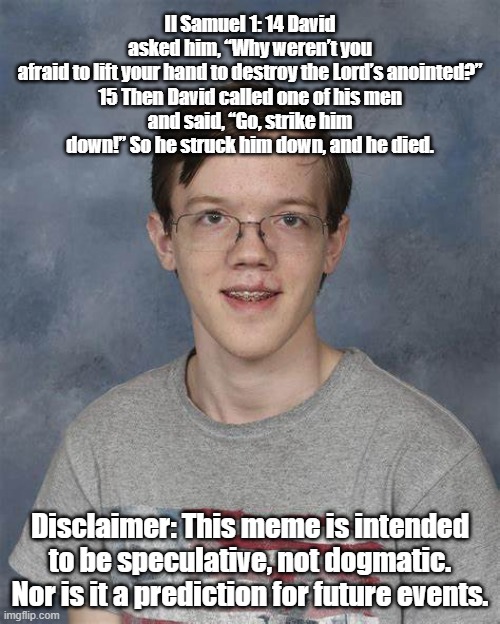 Hey, I'm just sayin' ...it's possible. | II Samuel 1: 14 David asked him, “Why weren’t you afraid to lift your hand to destroy the Lord’s anointed?”

15 Then David called one of his men and said, “Go, strike him down!” So he struck him down, and he died. Disclaimer: This meme is intended to be speculative, not dogmatic. Nor is it a prediction for future events. | image tagged in donald trump,president trump,trump | made w/ Imgflip meme maker