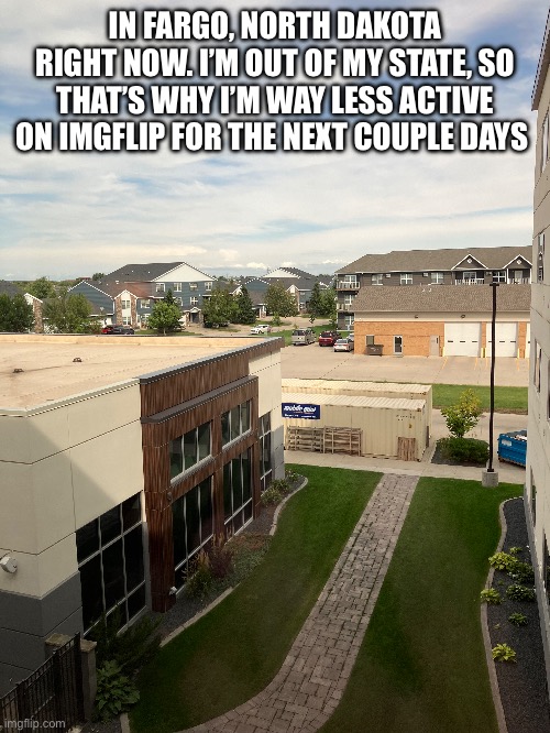 IN FARGO, NORTH DAKOTA RIGHT NOW. I’M OUT OF MY STATE, SO THAT’S WHY I’M WAY LESS ACTIVE ON IMGFLIP FOR THE NEXT COUPLE DAYS | made w/ Imgflip meme maker