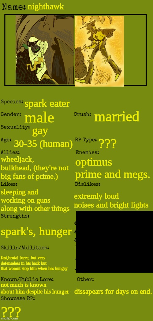 yeah hes just there | nighthawk; spark eater; married; male; gay; 30-35 (human); ??? wheeljack, bulkhead, (they're not big fans of prime.); optimus prime and megs. sleeping and working on guns along with other things; extremly loud noises and bright lights; df
as
as; spark's, hunger; fast,brutal force, but very defenseless in his back but that womnt stop him when hes hungey; kjh; not much is known about him despite his hunger; dissapears for days on end. ??? | image tagged in new oc showcase for rp stream | made w/ Imgflip meme maker