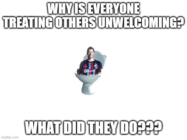 Skibidi Lewandowski | WHY IS EVERYONE TREATING OTHERS UNWELCOMING? WHAT DID THEY DO??? | image tagged in skibidi lewandowski | made w/ Imgflip meme maker