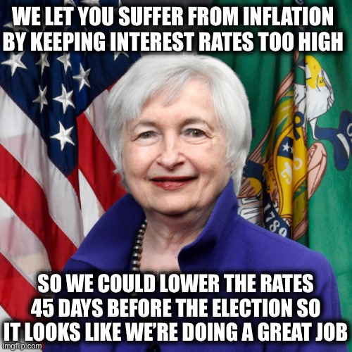 Janet Yellen | WE LET YOU SUFFER FROM INFLATION BY KEEPING INTEREST RATES TOO HIGH; SO WE COULD LOWER THE RATES 45 DAYS BEFORE THE ELECTION SO IT LOOKS LIKE WE’RE DOING A GREAT JOB | image tagged in liberal logic,stupid liberals,liberal hypocrisy,kamala harris,donald trump,election 2024 | made w/ Imgflip meme maker