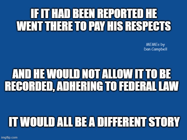 Slate Blue Solid Color Background  | IF IT HAD BEEN REPORTED HE WENT THERE TO PAY HIS RESPECTS; MEMEs by Dan Campbell; AND HE WOULD NOT ALLOW IT TO BE
RECORDED, ADHERING TO FEDERAL LAW; IT WOULD ALL BE A DIFFERENT STORY | image tagged in slate blue solid color background | made w/ Imgflip meme maker