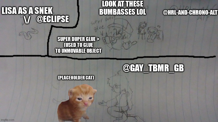 sorry I'm late here's your requests (the ones I approved) | LOOK AT THESE BUMBASSES LOL; @HRL-AND-CHRONO-ALT; LISA AS A SNEK
\/; @ECLIPSE; SUPER DUPER GLUE >
(USED TO GLUE TO UNMOVABLE OBJECT; @GAY_TBMR_GB; (PLACEHOLDER CAT) | image tagged in yuh | made w/ Imgflip meme maker