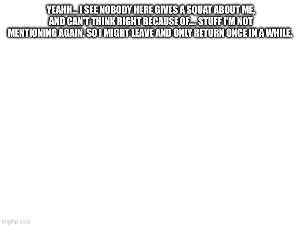 YEAHH... I SEE NOBODY HERE GIVES A SQUAT ABOUT ME, AND CAN'T THINK RIGHT BECAUSE OF.... STUFF I'M NOT MENTIONING AGAIN. SO I MIGHT LEAVE AND ONLY RETURN ONCE IN A WHILE. | made w/ Imgflip meme maker