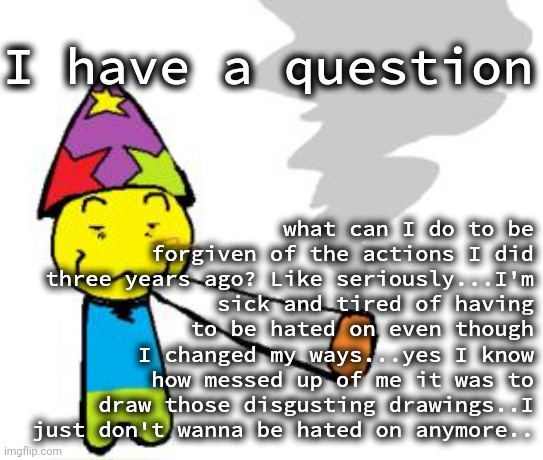 Seriously..what can I actually do to be forgiven? (getawax note: alt account) | I have a question; what can I do to be forgiven of the actions I did three years ago? Like seriously...I'm sick and tired of having to be hated on even though I changed my ways...yes I know how messed up of me it was to draw those disgusting drawings..I just don't wanna be hated on anymore.. | image tagged in partynoob smoking a fat blunt | made w/ Imgflip meme maker