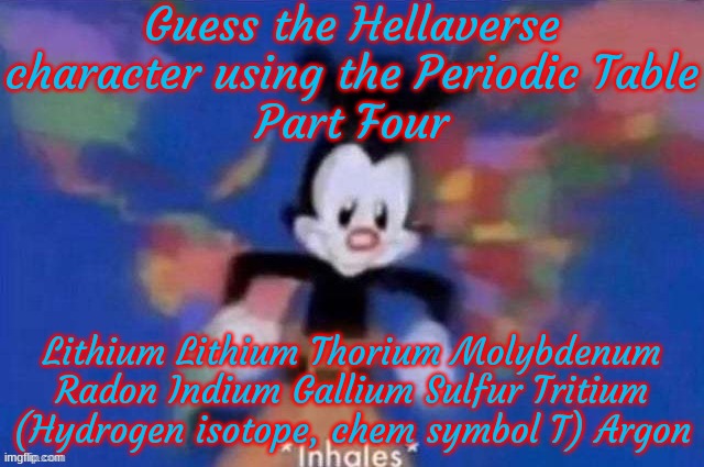 Guess the Hellaverse character by the element string 4 | Guess the Hellaverse character using the Periodic Table
Part Four; Lithium Lithium Thorium Molybdenum Radon Indium Gallium Sulfur Tritium (Hydrogen isotope, chem symbol T) Argon | image tagged in yakko | made w/ Imgflip meme maker